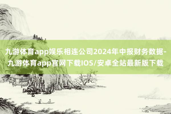 九游体育app娱乐相连公司2024年中报财务数据-九游体育app官网下载IOS/安卓全站最新版下载