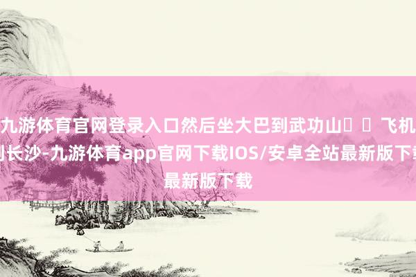 九游体育官网登录入口然后坐大巴到武功山✈️飞机到长沙-九游体育app官网下载IOS/安卓全站最新版下载