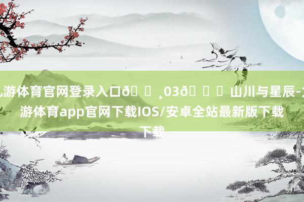 九游体育官网登录入口🛸03🌌山川与星辰-九游体育app官网下载IOS/安卓全站最新版下载