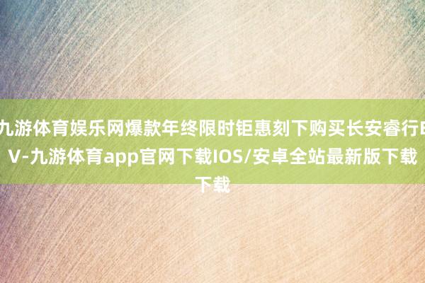 九游体育娱乐网爆款年终限时钜惠刻下购买长安睿行EV-九游体育app官网下载IOS/安卓全站最新版下载