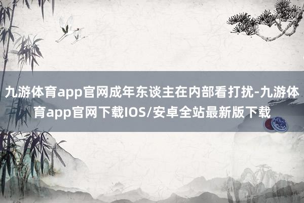 九游体育app官网成年东谈主在内部看打扰-九游体育app官网下载IOS/安卓全站最新版下载