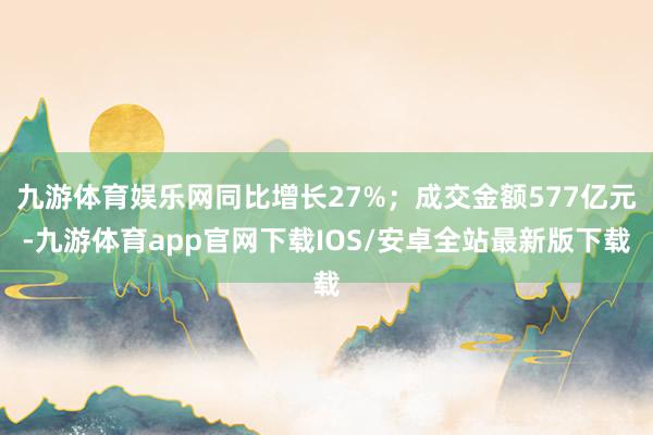 九游体育娱乐网同比增长27%；成交金额577亿元-九游体育app官网下载IOS/安卓全站最新版下载