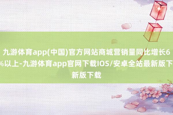 九游体育app(中国)官方网站商城营销量同比增长60%以上-九游体育app官网下载IOS/安卓全站最新版下载