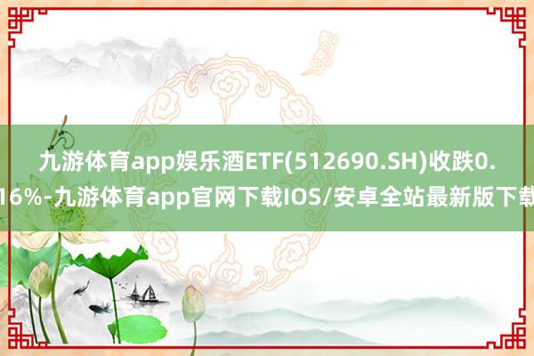 九游体育app娱乐酒ETF(512690.SH)收跌0.16%-九游体育app官网下载IOS/安卓全站最新版下载