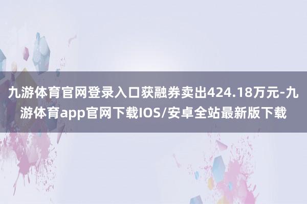 九游体育官网登录入口获融券卖出424.18万元-九游体育app官网下载IOS/安卓全站最新版下载