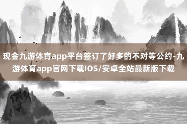 现金九游体育app平台签订了好多的不对等公约-九游体育app官网下载IOS/安卓全站最新版下载