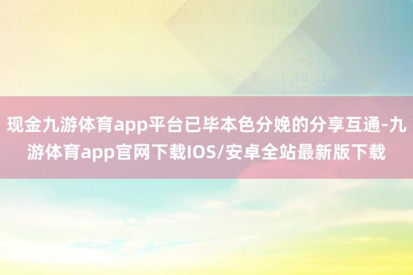 现金九游体育app平台已毕本色分娩的分享互通-九游体育app官网下载IOS/安卓全站最新版下载