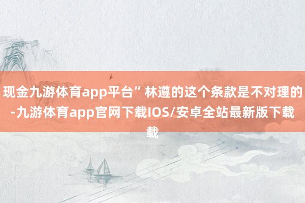 现金九游体育app平台”林遵的这个条款是不对理的-九游体育app官网下载IOS/安卓全站最新版下载