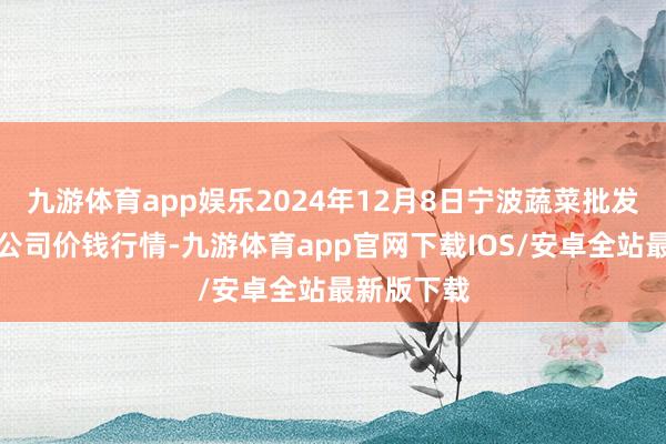 九游体育app娱乐2024年12月8日宁波蔬菜批发商场有限公司价钱行情-九游体育app官网下载IOS/安卓全站最新版下载