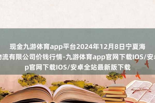 现金九游体育app平台2024年12月8日宁夏海吉星外洋农家具物流有限公司价钱行情-九游体育app官网下载IOS/安卓全站最新版下载