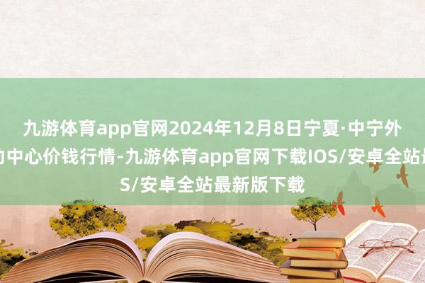 九游体育app官网2024年12月8日宁夏·中宁外洋枸杞走动中心价钱行情-九游体育app官网下载IOS/安卓全站最新版下载