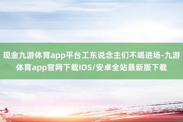 现金九游体育app平台工东说念主们不竭进场-九游体育app官网下载IOS/安卓全站最新版下载