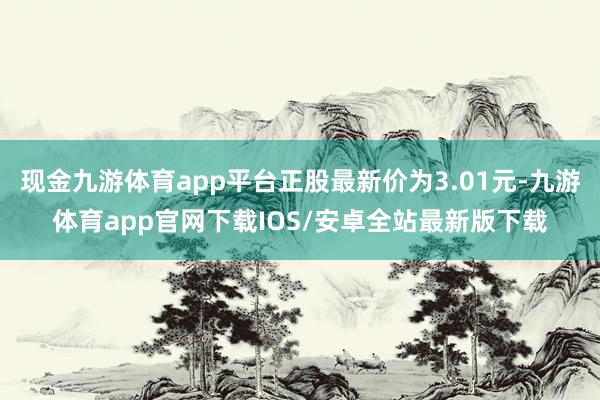 现金九游体育app平台正股最新价为3.01元-九游体育app官网下载IOS/安卓全站最新版下载