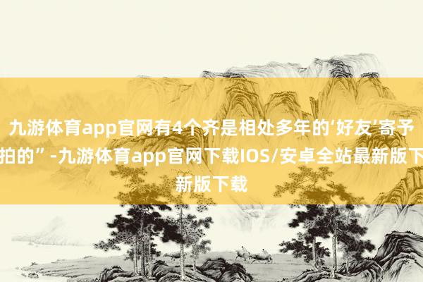 九游体育app官网有4个齐是相处多年的‘好友’寄予上拍的”-九游体育app官网下载IOS/安卓全站最新版下载