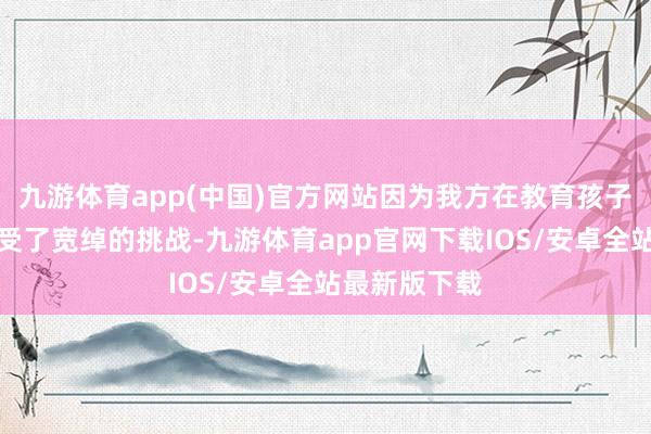 九游体育app(中国)官方网站因为我方在教育孩子的历程中遭受了宽绰的挑战-九游体育app官网下载IOS/安卓全站最新版下载