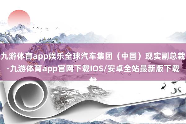 九游体育app娱乐全球汽车集团（中国）现实副总裁-九游体育app官网下载IOS/安卓全站最新版下载