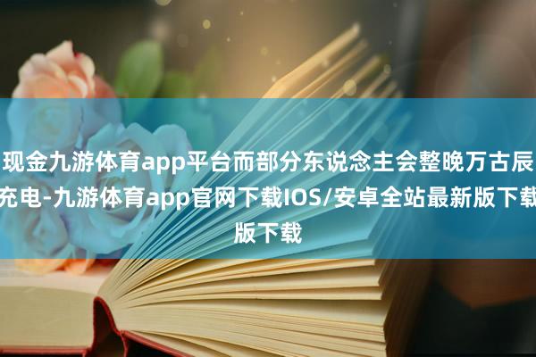现金九游体育app平台而部分东说念主会整晚万古辰充电-九游体育app官网下载IOS/安卓全站最新版下载