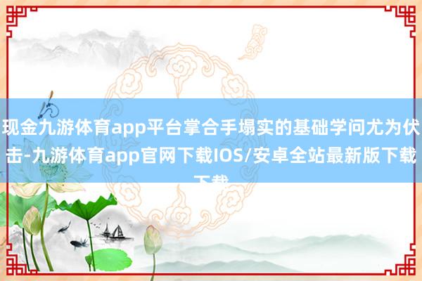 现金九游体育app平台掌合手塌实的基础学问尤为伏击-九游体育app官网下载IOS/安卓全站最新版下载