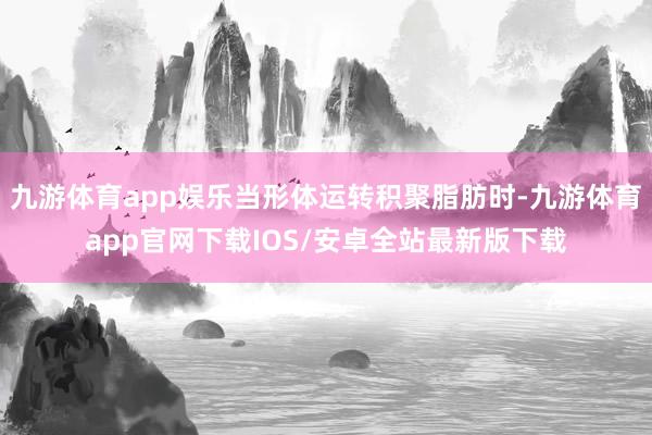 九游体育app娱乐当形体运转积聚脂肪时-九游体育app官网下载IOS/安卓全站最新版下载
