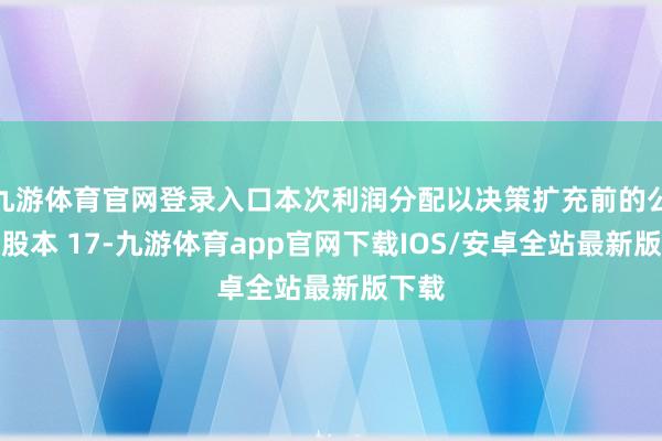 九游体育官网登录入口本次利润分配以决策扩充前的公司总股本 17-九游体育app官网下载IOS/安卓全站最新版下载