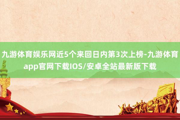 九游体育娱乐网近5个来回日内第3次上榜-九游体育app官网下载IOS/安卓全站最新版下载