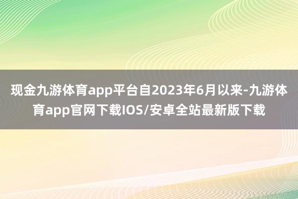 现金九游体育app平台自2023年6月以来-九游体育app官网下载IOS/安卓全站最新版下载