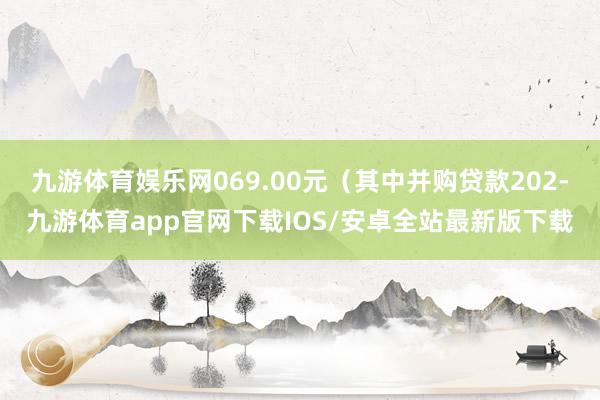 九游体育娱乐网069.00元（其中并购贷款202-九游体育app官网下载IOS/安卓全站最新版下载