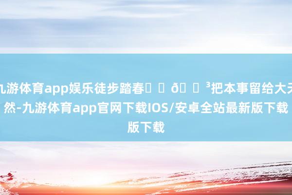 九游体育app娱乐徒步踏春⛰️🌳把本事留给大天然-九游体育app官网下载IOS/安卓全站最新版下载
