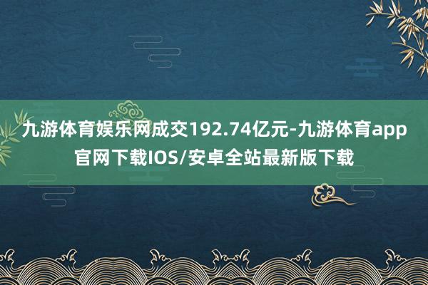 九游体育娱乐网成交192.74亿元-九游体育app官网下载IOS/安卓全站最新版下载