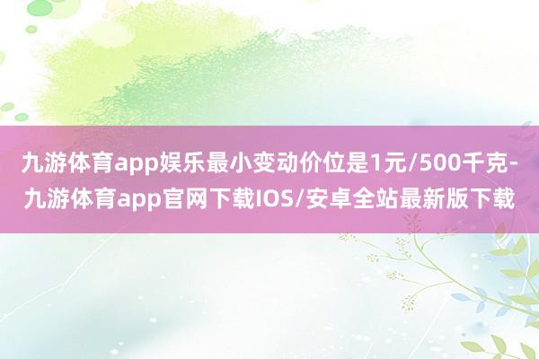 九游体育app娱乐最小变动价位是1元/500千克-九游体育app官网下载IOS/安卓全站最新版下载