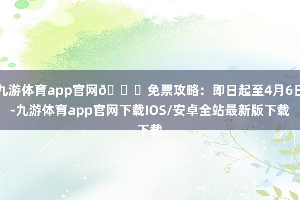 九游体育app官网🙌免票攻略：即日起至4月6日-九游体育app官网下载IOS/安卓全站最新版下载
