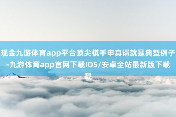 现金九游体育app平台顶尖棋手申真谞就是典型例子-九游体育app官网下载IOS/安卓全站最新版下载