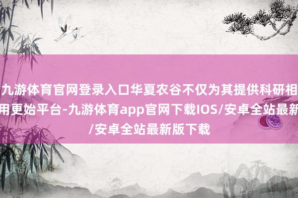 九游体育官网登录入口华夏农谷不仅为其提供科研相沿和效用更始平台-九游体育app官网下载IOS/安卓全站最新版下载