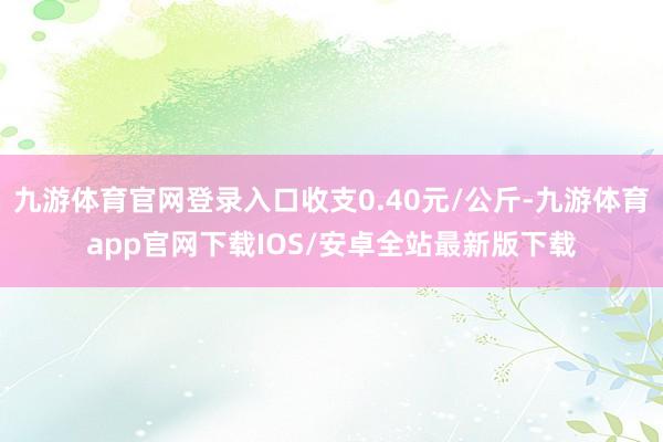 九游体育官网登录入口收支0.40元/公斤-九游体育app官网下载IOS/安卓全站最新版下载