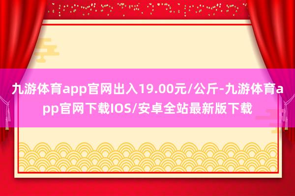 九游体育app官网出入19.00元/公斤-九游体育app官网下载IOS/安卓全站最新版下载