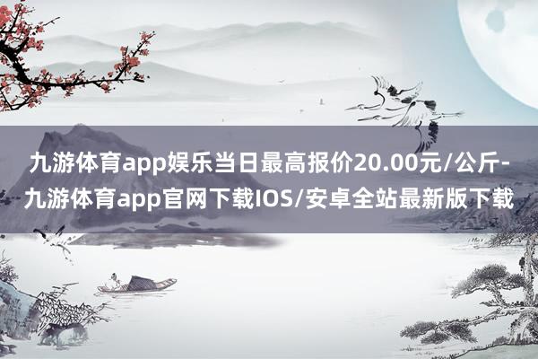 九游体育app娱乐当日最高报价20.00元/公斤-九游体育app官网下载IOS/安卓全站最新版下载