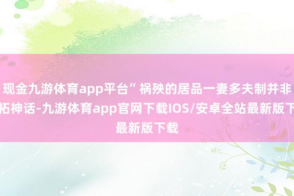 现金九游体育app平台”祸殃的居品一妻多夫制并非落拓神话-九游体育app官网下载IOS/安卓全站最新版下载