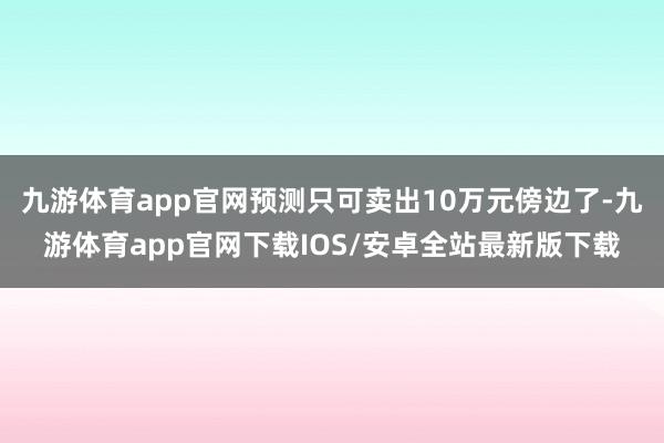 九游体育app官网预测只可卖出10万元傍边了-九游体育app官网下载IOS/安卓全站最新版下载