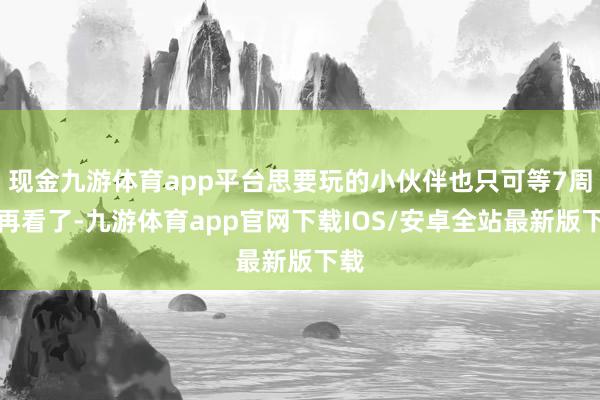 现金九游体育app平台思要玩的小伙伴也只可等7周年再看了-九游体育app官网下载IOS/安卓全站最新版下载