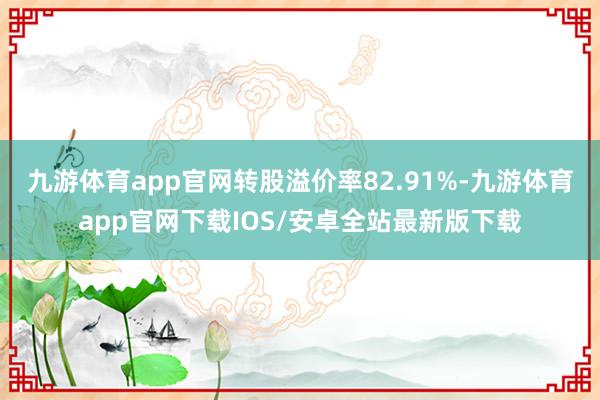 九游体育app官网转股溢价率82.91%-九游体育app官网下载IOS/安卓全站最新版下载