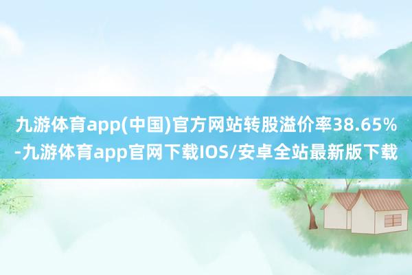 九游体育app(中国)官方网站转股溢价率38.65%-九游体育app官网下载IOS/安卓全站最新版下载