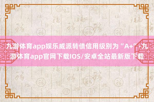 九游体育app娱乐威派转债信用级别为“A+”-九游体育app官网下载IOS/安卓全站最新版下载