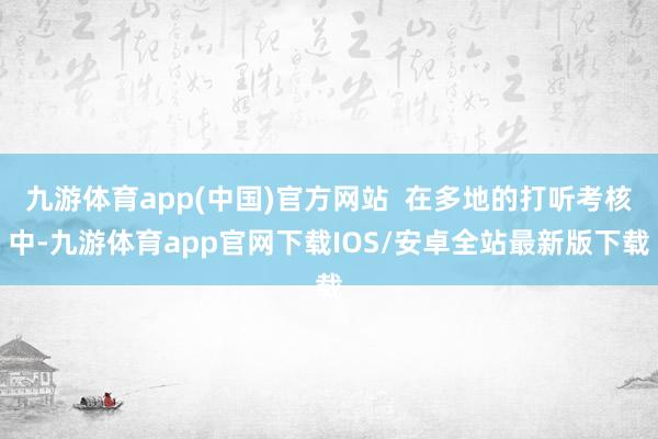 九游体育app(中国)官方网站  在多地的打听考核中-九游体育app官网下载IOS/安卓全站最新版下载