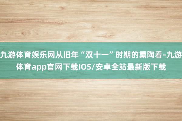 九游体育娱乐网从旧年“双十一”时期的熏陶看-九游体育app官网下载IOS/安卓全站最新版下载