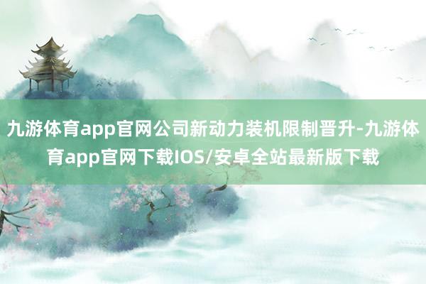 九游体育app官网公司新动力装机限制晋升-九游体育app官网下载IOS/安卓全站最新版下载