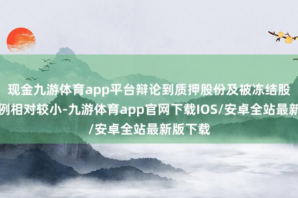 现金九游体育app平台辩论到质押股份及被冻结股份的比例相对较小-九游体育app官网下载IOS/安卓全站最新版下载