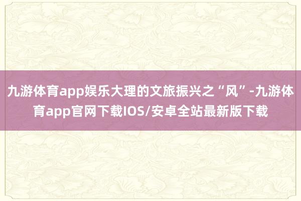 九游体育app娱乐大理的文旅振兴之“风”-九游体育app官网下载IOS/安卓全站最新版下载