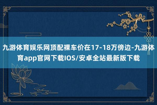 九游体育娱乐网顶配裸车价在17-18万傍边-九游体育app官网下载IOS/安卓全站最新版下载