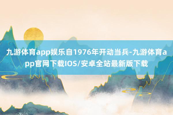 九游体育app娱乐自1976年开动当兵-九游体育app官网下载IOS/安卓全站最新版下载