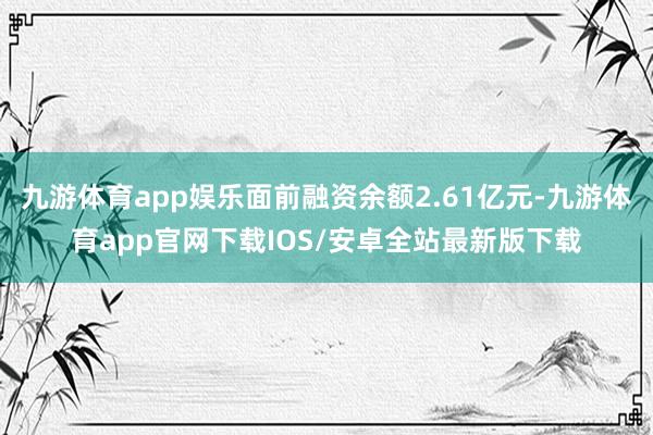 九游体育app娱乐面前融资余额2.61亿元-九游体育app官网下载IOS/安卓全站最新版下载